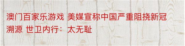 澳门百家乐游戏 美媒宣称中国严重阻挠新冠溯源 世卫内行：太无耻