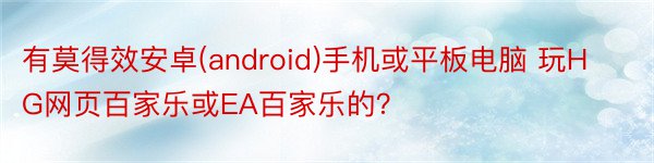 有莫得效安卓(android)手机或平板电脑 玩HG网页百家乐或EA百家乐的？