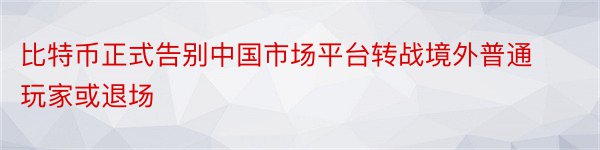 比特币正式告别中国市场平台转战境外普通玩家或退场